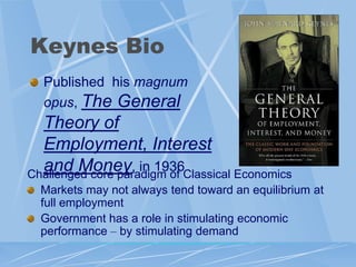 Keynes Bio
  Published his magnum
  opus, The General
  Theory of
  Employment, Interest
  and Money, in 1936Classical Economics
Challenged core paradigm of
 Markets may not always tend toward an equilibrium at
 full employment
 Government has a role in stimulating economic
 performance – by stimulating demand
 