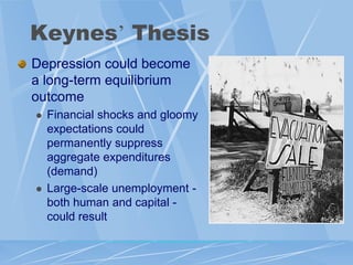 Keynes‟ Thesis
Depression could become
a long-term equilibrium
outcome
   Financial shocks and gloomy
    expectations could
    permanently suppress
    aggregate expenditures
    (demand)
   Large-scale unemployment -
    both human and capital -
    could result
 