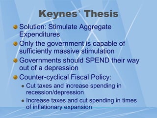 Keynes‟ Thesis
Solution: Stimulate Aggregate
Expenditures
Only the government is capable of
sufficiently massive stimulation
Governments should SPEND their way
out of a depression
Counter-cyclical Fiscal Policy:
 Cut taxes and increase spending in
  recession/depression
 Increase taxes and cut spending in times
  of inflationary expansion
 