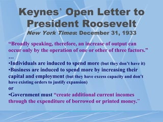 Keynes‟ Open Letter to
      President Roosevelt
         New York Times: December 31, 1933
“Broadly speaking, therefore, an increase of output can
occur only by the operation of one or other of three factors.”
…
•Individuals are induced to spend more (but they don’t have it)
•Business are induced to spend more by increasing their
capital and employment (but they have excess capacity and don’t
have existing orders to justify expansion)
or
•Government must “create additional current incomes
through the expenditure of borrowed or printed money.”
 