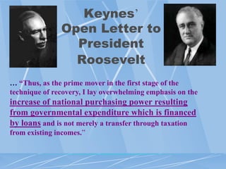 Keynes‟
               Open Letter to
                 President
                 Roosevelt
… “Thus, as the prime mover in the first stage of the
technique of recovery, I lay overwhelming emphasis on the
increase of national purchasing power resulting
from governmental expenditure which is financed
by loans and is not merely a transfer through taxation
from existing incomes.”
 