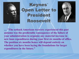 Keynes‟
               Open Letter to
                 President
                 Roosevelt
… "The setback American recovery experienced this past
autumn was the predictable consequence of the failure of
your administration to organize any material increase in
new loan expenditures during your first six months of office.
The position six months hence will depend entirely on
whether you have been laying the foundations for larger
expenditures in the future."
 