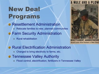 New Deal
Programs
Resettlement Administration
    Relocate families to new, planned communities

Farm Security Administration
    Rural rehabilitation


Rural Electrification Administration
    Charged to bring electricity to farms, etc.

Tennessee Valley Authority
    Flood control, electrification, fertilizers in Tennessee Valley
 