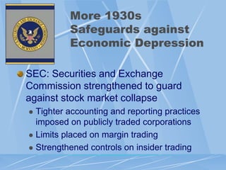 More 1930s
          Safeguards against
          Economic Depression

SEC: Securities and Exchange
Commission strengthened to guard
against stock market collapse
 Tighter accounting and reporting practices
  imposed on publicly traded corporations
 Limits placed on margin trading

 Strengthened controls on insider trading
 