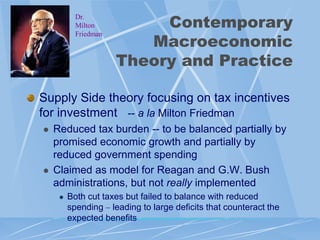Contemporary
           Dr.
           Milton

                         Macroeconomic
           Friedman



                      Theory and Practice

Supply Side theory focusing on tax incentives
for investment -- a la Milton Friedman
   Reduced tax burden -- to be balanced partially by
    promised economic growth and partially by
    reduced government spending
   Claimed as model for Reagan and G.W. Bush
    administrations, but not really implemented
        Both cut taxes but failed to balance with reduced
         spending – leading to large deficits that counteract the
         expected benefits
 