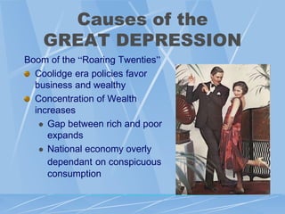 Causes of the
    GREAT DEPRESSION
Boom of the “Roaring Twenties”
  Coolidge era policies favor
  business and wealthy
  Concentration of Wealth
  increases
    Gap between rich and poor
     expands
    National economy overly
     dependant on conspicuous
     consumption
 