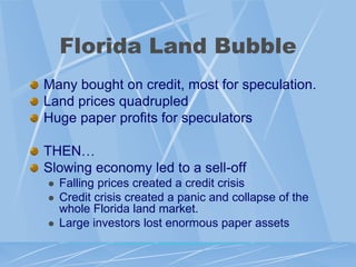 Florida Land Bubble
Many bought on credit, most for speculation.
Land prices quadrupled
Huge paper profits for speculators

THEN…
Slowing economy led to a sell-off
   Falling prices created a credit crisis
   Credit crisis created a panic and collapse of the
    whole Florida land market.
   Large investors lost enormous paper assets
 