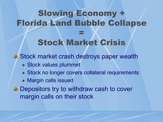 Slowing Economy +
Florida Land Bubble Collapse
              =
     Stock Market Crisis
Stock market crash destroys paper wealth
    Stock values plummet
    Stock no longer covers collateral requirements
    Margin calls issued
Depositors try to withdraw cash to cover
margin calls on their stock
 