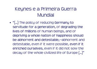 Keynes e a Primeira Guerra
            Mundial
• “(...) The policy of reducing Germany to
  servitude for a generation, of degrading the
                     generation,
  lives of millions of human beings, and of
  depriving a whole nation of happiness should
                        detestable,--abhorrent and
  be abhorrent and detestable,--
  detestable, even if it were possible, even if it
  enriched ourselves even if it did not sow the
              ourselves,
  decay of the whole civilized life of Europe (...)”
 