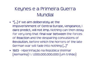Keynes e a Primeira Guerra
            Mundial
• “(...) If we aim deliberately at the
                                 Europe, vengeance,
  impoverishment of Central Europe, vengeance, I
  dare predict, will not limp Nothing can then delay
           predict,       limp.
  for very long that final war between the forces
  of Reaction and the despairing convulsions of
  Revolution,
  Revolution before which the horrors of the late
  German war will fade into nothing (...)”
• 1923 - Hiperinflação na República Weimar
  (Alemanha) 1 : 1.000.000.000.000 (um trilhão)
 