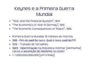 Keynes e a Primeira Guerra
             Mundial
• “War and the Financial System”, 1914
• “The Economics of War in Germay”, 1915
• “The Economic Consequences of Peace”, 1919.

• Primeira Guerra Mundial: 19 milhões de mortos
• 1918 - Fim do padrão ouro. Qual o novo padrão???
                       ouro.             padrão???
• 1919 – Tratado de Versalhes
• 1923 - Hiperinflação na República Weimar (Alemanha)
          Hiperinflaç
  causa a ascenção do Nazismo ao poder
             ascenç
• 1 : 1.000.000.000.000 (um trilhão)
 