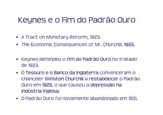 Keynes e o Fim do Padrão Ouro
• A Tract on Monetary Reform, 1923.
• The Economic Consequences of Mr. Churchill, 1925
                                              1925.

• Keynes defendeu o fim do Padrão Ouro no tratado
  de 1923.
• O Tesouro e o Banco da Inglaterra convenceram o
  chanceler Winston Churchill a restabelecer o Padrão
  Ouro em 1925 o que causou a depressão na
            1925,
  indú      inglesa.
  indústria inglesa.
• O Padrão Ouro foi novamente abandonado em 1931.
 