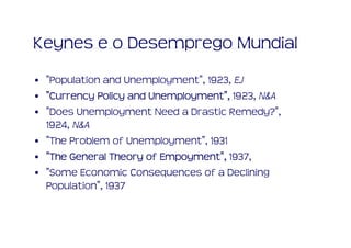 Keynes e o Desemprego Mundial
• "Population and Unemployment", 1923, EJ
• "Currency Policy and Unemployment", 1923, N&A
                       Unemployment"
• "Does Unemployment Need a Drastic Remedy?",
  1924, N&A
• "The Problem of Unemployment", 1931
• "The General Theory of Empoyment", 1937,
                         Empoyment"
• "Some Economic Consequences of a Declining
  Population", 1937
 