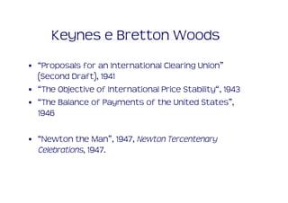 Keynes e Bretton Woods
• “Proposals for an International Clearing Union”
  (Second Draft), 1941
• “The Objective of International Price Stability“, 1943
• “The Balance of Payments of the United States”,
  1946

• “Newton the Man”, 1947, Newton Tercentenary 
  Celebrations, 1947.
 