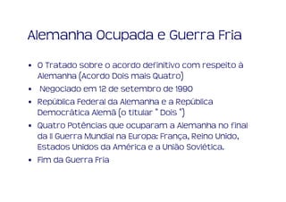 Alemanha Ocupada e Guerra Fria
• O Tratado sobre o acordo definitivo com respeito à
  Alemanha (Acordo Dois mais Quatro)
• Negociado em 12 de setembro de 1990
• República Federal da Alemanha e a República
  Democrática Alemã (o titular " Dois ")
• Quatro Potências que ocuparam a Alemanha no final
  da II Guerra Mundial na Europa: França, Reino Unido,
  Estados Unidos da América e a União Soviética.
• Fim da Guerra Fria
 