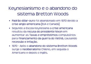 Keynesianismo e o abandono do
   sistema Bretton Woods
• Padrão dólar-ouro foi abandonado em 1970 devido a
          dólar-
  crise anglo-americana (EUA e Canadá)
        anglo-
• Segundo a Escola Keynesiana a crise americana
  resultou da recusa do presidente Nixon em
  aumentar as Taxas e empréstimos compulsórios
                         empré
  para financiamento da guerra do Vietnã causando
                                    Vietnã,
               inflação.
  recessão e inflação
• 1970 - Após o abandono do sistema Bretton Woods
  surge o neoliberalismo Chileno, em seguida o
  Americano e depois o Inglês.
 