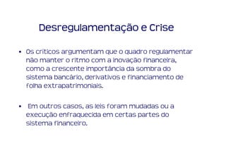 Desregulamentação e Crise

• Os críticos argumentam que o quadro regulamentar
  não manter o ritmo com a inovação financeira,
  como a crescente importância da sombra do
  sistema bancário, derivativos e financiamento de
  folha extrapatrimoniais.

• Em outros casos, as leis foram mudadas ou a
  execução enfraquecida em certas partes do
  sistema financeiro.
 