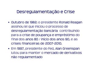 Desregulamentação e Crise

• Outubro de 1982 o presidente Ronald Reagan
               1982:
  assinou lei que iniciou o processo de
  desregulamentaç bancá
  desregulamentação bancária contribuindo
  para a crise de poupança e empréstimo do
                   poupanç      empré
  final dos anos 80 / início dos anos 90 e as
                       iní            90,
  crises financeiras de 2007-2010.
                           2007-2010
• Em 1997 presidente do Fed, Alan Greenspan
      1997,
  lutou para manter o mercado de derivativos
  não regulamentado
 