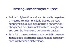 Desregulamentação e Crise

• As instituições financeiras não estão sujeitas
     instituiç
  à mesma regulamentação que os bancos
             regulamentaç
  depositários
  depositários, o que lhes permite assumir as
  obrigações de dívida adicional em relação ao
                                     relaç
  seu colchão financeiro ou base de capital.
• Este foi o caso da derrocada de 1998 quando
                                   1998,
  instituiç
  instituições altamente alavancadas falharam
  com implicações sistêmicas.
 