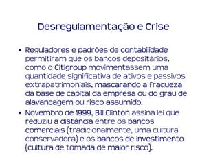 Desregulamentação e Crise

• Reguladores e padrões de contabilidade
  permitiram que os bancos depositários,
  como o Citigroup movimentassem uma
  quantidade significativa de ativos e passivos
  extrapatrimoniais, mascarando a fraqueza
  da base de capital da empresa ou do grau de
                         assumido.
  alavancagem ou risco assumido.
• Novembro de 1999 Bill Clinton assina lei que
                1999,
  reduziu a distância entre os bancos
  comerciais (tradicionalmente, uma cultura
  conservadora) e os bancos de investimento
                                risco).
  (cultura de tomada de maior risco).
 