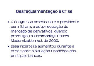 Desregulamentação e Crise

• O Congresso americano e o presidente
  permitiram, a auto-regulação do
                 auto-regulaç
  mercado de derivativos quando
               derivativos,
  promulgou a Commodity Futures
  Modernization Act de 2000.
• Essa incerteza aumentou durante a
  crise sobre a situação financeira dos
  principais bancos.
 