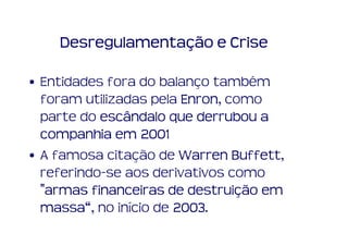 Desregulamentação e Crise

• Entidades fora do balanço também
  foram utilizadas pela Enron como
                        Enron,
  parte do escândalo que derrubou a
  companhia em 2001
• A famosa citação de Warren Buffett,
                               Buffett
  referindo-se aos derivativos como
                         destruiç
  "armas financeiras de destruição em
  massa“
  massa“, no início de 2003.
                       2003
 