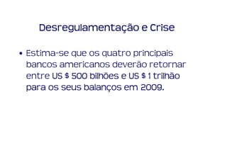 Desregulamentação e Crise

• Estima-se que os quatro principais
  bancos americanos deverão retornar
  entre US $ 500 bilhões e US $ 1 trilhão
  para os seus balanços em 2009.
               balanç         2009.
 
