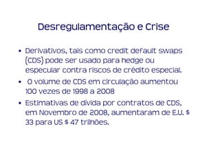 Desregulamentação e Crise

• Derivativos, tais como credit default swaps
  (CDS) pode ser usado para hedge ou
  especular contra riscos de crédito especial.
• O volume de CDS em circulação aumentou
  100 vezes de 1998 a 2008
• Estimativas de dívida por contratos de CDS,
  em Novembro de 2008, aumentaram de E.U. $
  33 para US $ 47 trilhões.
 