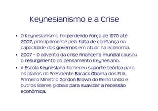 Keynesianismo e a Crise
• O Keynesianismo foi perdendo força de 1970 até
                                 forç          até
  2007, principalmente pela falta de confiança na
  2007                               confianç
  capacidade dos governos em atuar na economia.
• 2007 – O advento da crise financeira mundial causou
  o resurgimento do pensamento Keynesiano.
• A Escola Keynesiana forneceu suporte teórico para
                                          teó
  os planos do Presidente Barack Obama dos EUA,
  Primeiro Ministro Gordon Brown do Reino Unido e
  outros líderes globais para suavizar a recessão
  econômica.
  econômica.
 