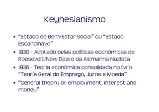 Keynesianismo
• “Estado de Bem-Estar Social” ou “Estado
  Escandinavo”
• 1930 - Adotado pelas políticas econômicas de
  Roosevelt/New Deal e da Alemanha Nazista
• 1936 - Teoria econômica consolidada no livro
                   Emprego,          Moeda”
  “Teoria Geral do Emprego, Juros e Moeda”
• “General theory of employment, interest and
  money”
 