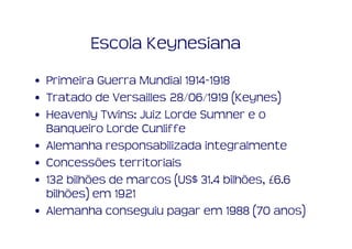 Escola Keynesiana
• Primeira Guerra Mundial 1914-1918
• Tratado de Versailles 28/06/1919 (Keynes)
• Heavenly Twins: Juiz Lorde Sumner e o
  Banqueiro Lorde Cunliffe
• Alemanha responsabilizada integralmente
• Concessões territoriais
• 132 bilhões de marcos (US$ 31.4 bilhões, £6.6
  bilhões) em 1921
• Alemanha conseguiu pagar em 1988 (70 anos)
 