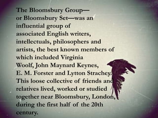 The Bloomsbury Group—
or Bloomsbury Set—was an
influential group of
associated English writers,
intellectuals, philosophers and
artists, the best known members of
which included Virginia
Woolf, John Maynard Keynes,
E. M. Forster and Lytton Strachey.
This loose collective of friends and
relatives lived, worked or studied
together near Bloomsbury, London,
during the first half of the 20th
century.
 