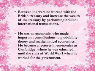 • Between the wars he worked with the
British treasury and increase the wealth
of the treasury by performing brilliant
international transactions.
• He was an economist who made
important contributions to probability
theory and mathematical economics.
He became a lecturer in economics at
Cambridge, where he was educated,
until the start of World War I when he
worked for the government.
 