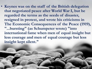 • Keynes was on the staff of the British delegation
that negotiated peace after World War I, but he
regarded the terms as the seeds of disaster,
resigned in protest, and wrote his criticisms in
The Economic Consequences of the Peace (1919),
"...bursting" (as Schumpeter wrote) "into
international fame when men of equal insight but
less courage and men of equal courage but less
insight kept silent."
 