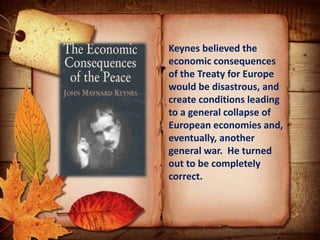 Keynes believed the
economic consequences
of the Treaty for Europe
would be disastrous, and
create conditions leading
to a general collapse of
European economies and,
eventually, another
general war. He turned
out to be completely
correct.
 