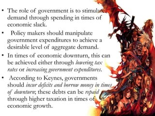 • The role of government is to stimulate
demand through spending in times of
economic slack.
• Policy makers should manipulate
government expenditures to achieve a
desirable level of aggregate demand.
• In times of economic downturn, this can
be achieved either through lowering tax
rates or increasing government expenditures.
• According to Keynes, governments
should incur deficits and borrow money in times
of downturn; these debts can be repaid
through higher taxation in times of
economic growth.
 