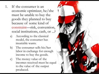 1. If the consumer is an
economic optimizer, he/she
must be unable to buy the
goods they planned to buy
because of some kind of
constraint—risk, convention,
social institutions, cash, or ...?
a) According to the classical
model, the consumer has
insatiable wants.
b) The consumer sells his/her
labor in exchange for enough
income to buy the goods.
c) The money value of the
incomes received must be equal
to the value of the output
produced.
 