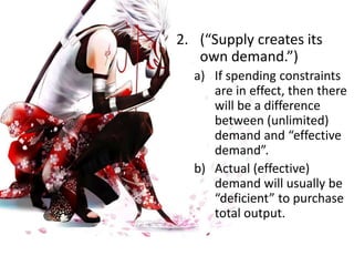 2. (“Supply creates its
own demand.”)
a) If spending constraints
are in effect, then there
will be a difference
between (unlimited)
demand and “effective
demand”.
b) Actual (effective)
demand will usually be
“deficient” to purchase
total output.
 