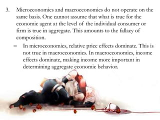 3. Microeconomics and macroeconomics do not operate on the
same basis. One cannot assume that what is true for the
economic agent at the level of the individual consumer or
firm is true in aggregate. This amounts to the fallacy of
composition.
– In microeconomics, relative price effects dominate. This is
not true in macroeconomics. In macroeconomics, income
effects dominate, making income more important in
determining aggregate economic behavior.
 