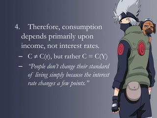 4. Therefore, consumption
depends primarily upon
income, not interest rates.
– C  C(r), but rather C = C(Y)
– “People don’t change their standard
of living simply because the interest
rate changes a few points.”
 