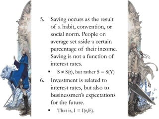 5. Saving occurs as the result
of a habit, convention, or
social norm. People on
average set aside a certain
percentage of their income.
Saving is not a function of
interest rates.
 S  S(r), but rather S = S(Y)
6. Investment is related to
interest rates, but also to
businessmen’s expectations
for the future.
 That is, I = I(r,E).
 