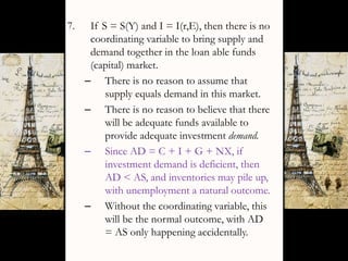 7. If S = S(Y) and I = I(r,E), then there is no
coordinating variable to bring supply and
demand together in the loan able funds
(capital) market.
– There is no reason to assume that
supply equals demand in this market.
– There is no reason to believe that there
will be adequate funds available to
provide adequate investment demand.
– Since AD = C + I + G + NX, if
investment demand is deficient, then
AD < AS, and inventories may pile up,
with unemployment a natural outcome.
– Without the coordinating variable, this
will be the normal outcome, with AD
= AS only happening accidentally.
 
