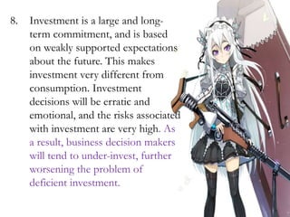 8. Investment is a large and long-
term commitment, and is based
on weakly supported expectations
about the future. This makes
investment very different from
consumption. Investment
decisions will be erratic and
emotional, and the risks associated
with investment are very high. As
a result, business decision makers
will tend to under-invest, further
worsening the problem of
deficient investment.
 