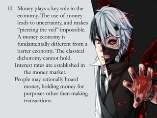 10. Money plays a key role in the
economy. The use of money
leads to uncertainty, and makes
“piercing the veil” impossible.
A money economy is
fundamentally different from a
barter economy. The classical
dichotomy cannot hold.
Interest rates are established in
the money market.
People may rationally hoard
money, holding money for
purposes other then making
transactions.
 