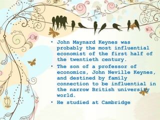 • John Maynard Keynes was
probably the most influential
economist of the first half of
the twentieth century.
• The son of a professor of
economics, John Neville Keynes,
and destined by family
connection to be influential in
the narrow British university
world.
• He studied at Cambridge
 