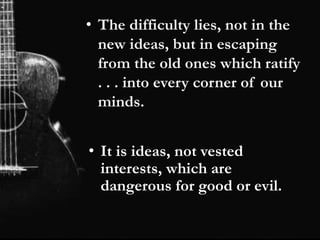 • The difficulty lies, not in the
new ideas, but in escaping
from the old ones which ratify
. . . into every corner of our
minds.
• It is ideas, not vested
interests, which are
dangerous for good or evil.
 
