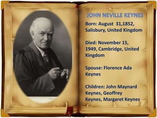 Born: August 31,1852,
Salisbury, United Kingdom
Died: November 15,
1949, Cambridge, United
Kingdom
Spouse: Florence Ada
Keynes
Children: John Maynard
Keynes, Geoffrey
Keynes, Margaret Keynes
 