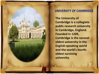 The University of
Cambridge is a collegiate
public research university
in Cambridge, England.
Founded in 1209,
Cambridge is the second-
oldest university in the
English-speaking world
and the world's fourth-
oldest surviving
university.
 