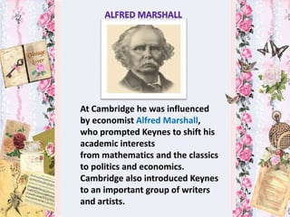 At Cambridge he was influenced
by economist Alfred Marshall,
who prompted Keynes to shift his
academic interests
from mathematics and the classics
to politics and economics.
Cambridge also introduced Keynes
to an important group of writers
and artists.
 