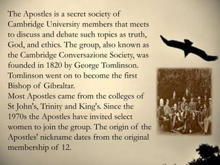 The Apostles is a secret society of
Cambridge University members that meets
to discuss and debate such topics as truth,
God, and ethics. The group, also known as
the Cambridge Conversazione Society, was
founded in 1820 by George Tomlinson.
Tomlinson went on to become the first
Bishop of Gibraltar.
Most Apostles came from the colleges of
St John's, Trinity and King's. Since the
1970s the Apostles have invited select
women to join the group. The origin of the
Apostles' nickname dates from the original
membership of 12.
 